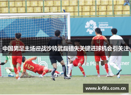 中国男足主场迎战沙特武磊错失关键进球机会引关注 中国男足主场迎战沙特武磊错失关键进球机会引关注